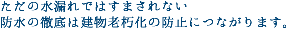 ただの水漏れではすまされない 防水の徹底は建物老朽化の防止につながります。